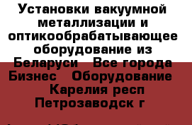 Установки вакуумной металлизации и оптикообрабатывающее оборудование из Беларуси - Все города Бизнес » Оборудование   . Карелия респ.,Петрозаводск г.